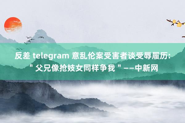 反差 telegram 意乱伦案受害者谈受辱履历:＂父兄像抢妓女同样争我＂——中新网