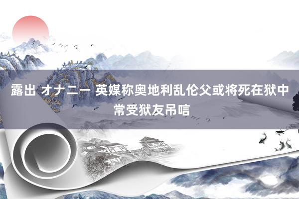 露出 オナニー 英媒称奥地利乱伦父或将死在狱中 常受狱友吊唁