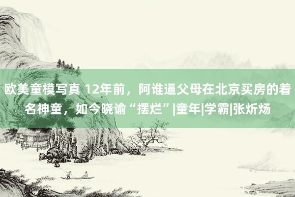 欧美童模写真 12年前，阿谁逼父母在北京买房的着名神童，如今晓谕“摆烂”|童年|学霸|张炘炀