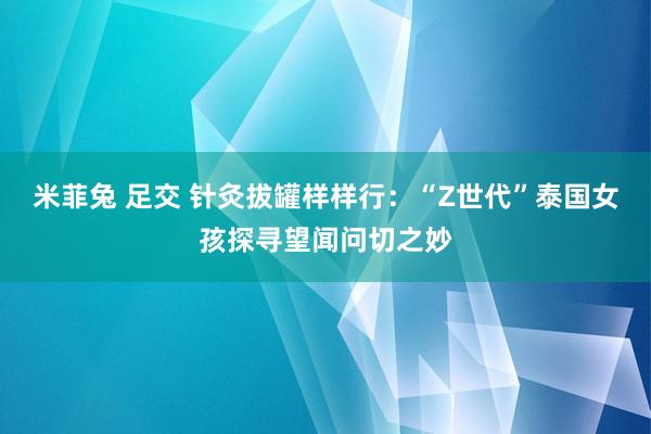 米菲兔 足交 针灸拔罐样样行：“Z世代”泰国女孩探寻望闻问切之妙