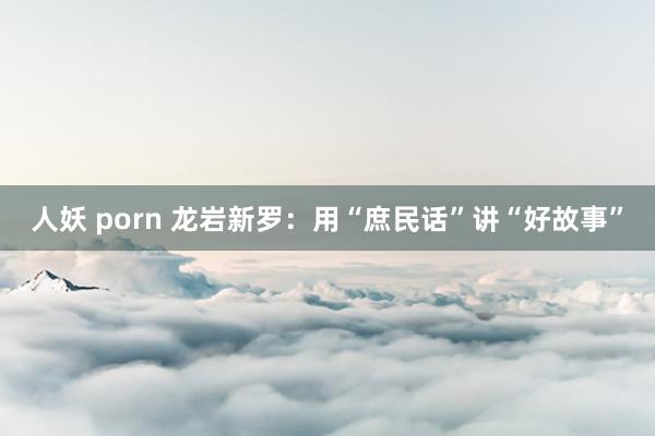 人妖 porn 龙岩新罗：用“庶民话”讲“好故事”