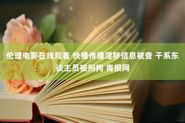 伦理电影在线观看 快播传播淫秽信息被查 干系东谈主员被刑拘 青报网