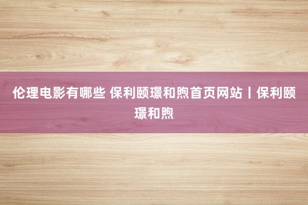 伦理电影有哪些 保利颐璟和煦首页网站丨保利颐璟和煦