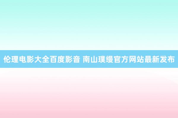 伦理电影大全百度影音 南山璞缦官方网站最新发布