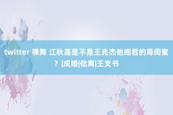 twitter 裸舞 江秋莲是不是王兆杰他细君的毒闺蜜？|成婚|仳离|王支书