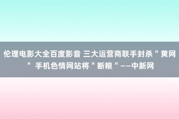 伦理电影大全百度影音 三大运营商联手封杀＂黄网＂ 手机色情网站将＂断粮＂——中新网