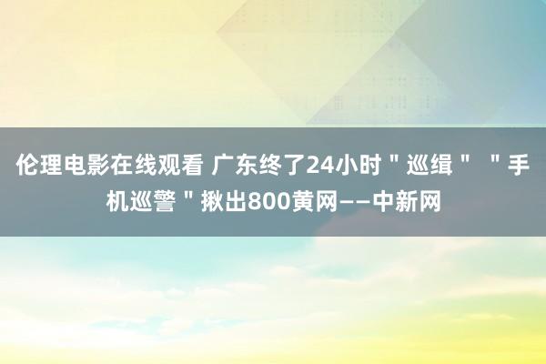 伦理电影在线观看 广东终了24小时＂巡缉＂ ＂手机巡警＂揪出800黄网——中新网