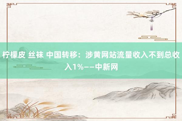 柠檬皮 丝袜 中国转移：涉黄网站流量收入不到总收入1%——中新网