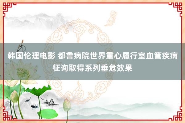 韩国伦理电影 都鲁病院世界重心履行室血管疾病征询取得系列垂危效果