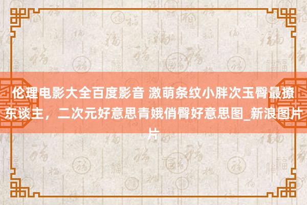 伦理电影大全百度影音 激萌条纹小胖次玉臀最撩东谈主，二次元好意思青娥俏臀好意思图_新浪图片