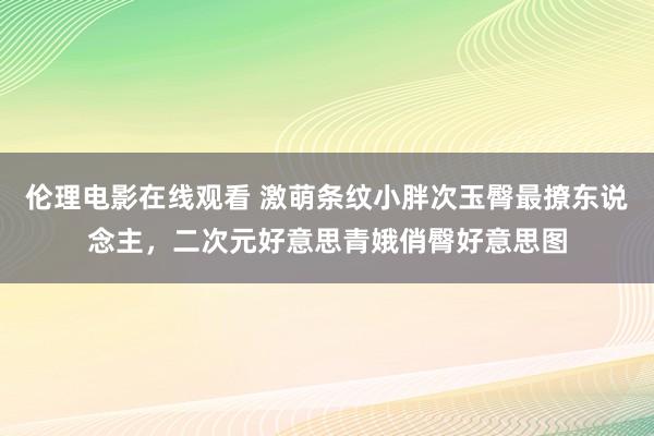 伦理电影在线观看 激萌条纹小胖次玉臀最撩东说念主，二次元好意思青娥俏臀好意思图