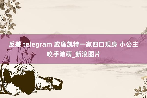 反差 telegram 威廉凯特一家四口现身 小公主咬手激萌_新浪图片