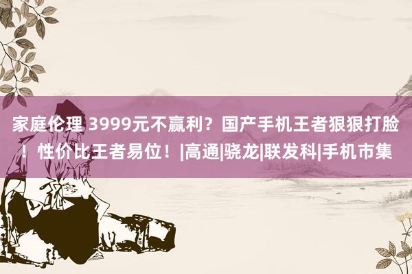 家庭伦理 3999元不赢利？国产手机王者狠狠打脸！性价比王者易位！|高通|骁龙|联发科|手机市集