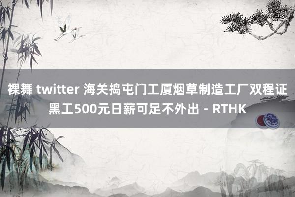 裸舞 twitter 海关捣屯门工厦烟草制造工厂　双程证黑工500元日薪可足不外出 - RTHK