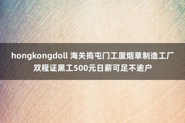 hongkongdoll 海关捣屯门工厦烟草制造工厂　双程证黑工500元日薪可足不逾户