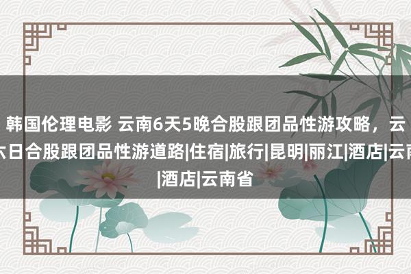 韩国伦理电影 云南6天5晚合股跟团品性游攻略，云南六日合股跟团品性游道路|住宿|旅行|昆明|丽江|酒店|云南省