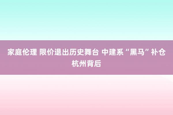 家庭伦理 限价退出历史舞台 中建系“黑马”补仓杭州背后