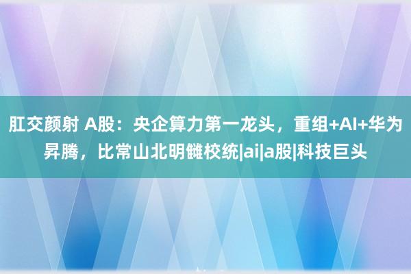 肛交颜射 A股：央企算力第一龙头，重组+AI+华为昇腾，比常山北明雠校统|ai|a股|科技巨头