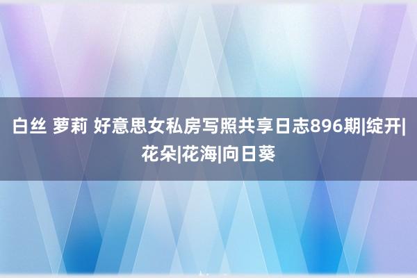 白丝 萝莉 好意思女私房写照共享日志896期|绽开|花朵|花海|向日葵