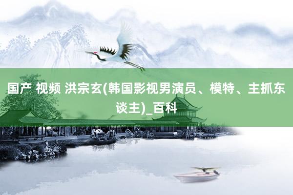 国产 视频 洪宗玄(韩国影视男演员、模特、主抓东谈主)_百科