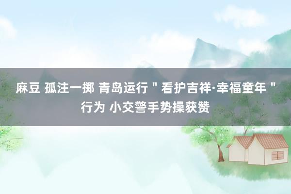 麻豆 孤注一掷 青岛运行＂看护吉祥·幸福童年＂行为 小交警手势操获赞