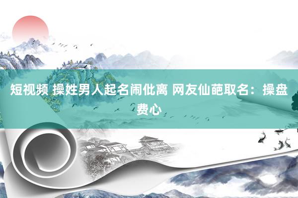 短视频 操姓男人起名闹仳离 网友仙葩取名：操盘费心