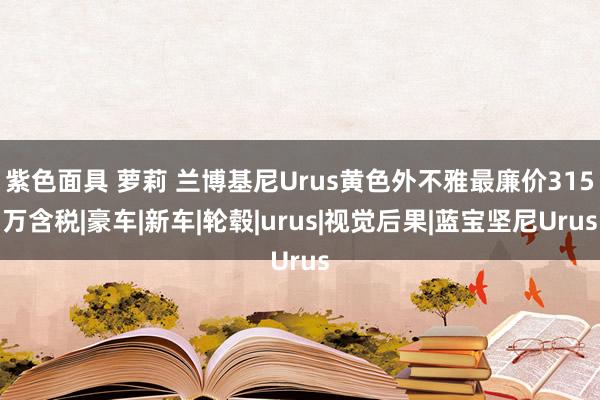 紫色面具 萝莉 兰博基尼Urus黄色外不雅最廉价315万含税|豪车|新车|轮毂|urus|视觉后果|蓝宝坚尼Urus