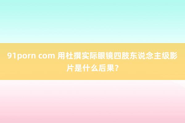 91porn com 用杜撰实际眼镜四肢东说念主级影片是什么后果？