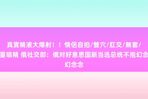 真實精液大爆射！！情侶自拍/雙穴/肛交/無套/大量噴精 俄社交部：俄对好意思国新当选总统不抱幻念念