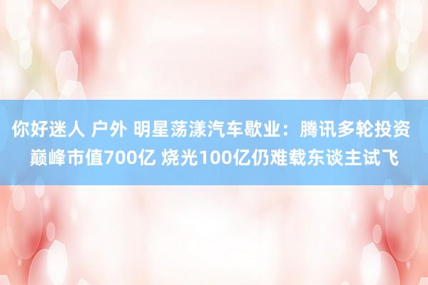 你好迷人 户外 明星荡漾汽车歇业：腾讯多轮投资 巅峰市值700亿 烧光100亿仍难载东谈主试飞