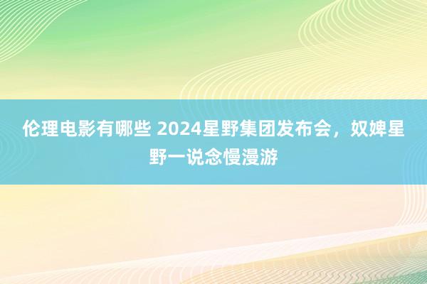 伦理电影有哪些 2024星野集团发布会，奴婢星野一说念慢漫游