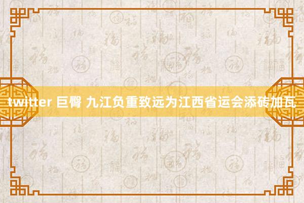 twitter 巨臀 九江负重致远为江西省运会添砖加瓦