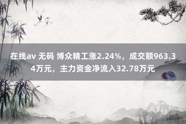 在线av 无码 博众精工涨2.24%，成交额963.34万元，主力资金净流入32.78万元