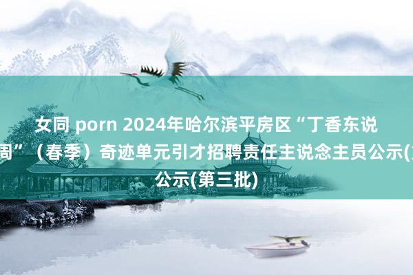 女同 porn 2024年哈尔滨平房区“丁香东说念主才周”（春季）奇迹单元引才招聘责任主说念主员公示(第三批)