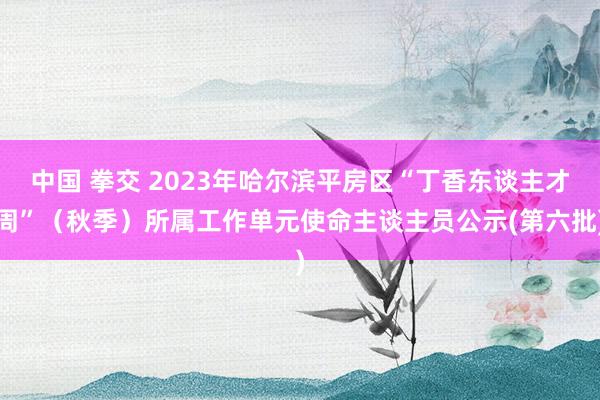 中国 拳交 2023年哈尔滨平房区“丁香东谈主才周”（秋季）所属工作单元使命主谈主员公示(第六批)