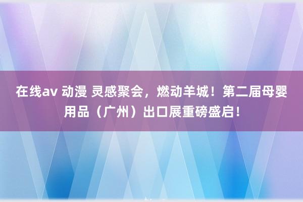 在线av 动漫 灵感聚会，燃动羊城！第二届母婴用品（广州）出口展重磅盛启！