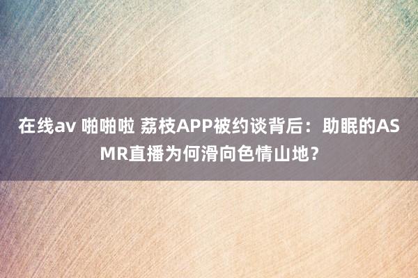 在线av 啪啪啦 荔枝APP被约谈背后：助眠的ASMR直播为何滑向色情山地？