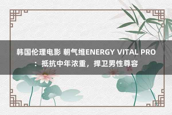 韩国伦理电影 朝气维ENERGY VITAL PRO：抵抗中年浓重，捍卫男性尊容