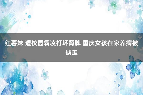 红薯妹 遭校园霸凌打坏肾脾 重庆女孩在家养痾被掳走