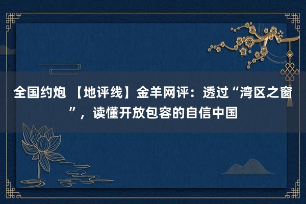 全国约炮 【地评线】金羊网评：透过“湾区之窗”，读懂开放包容的自信中国