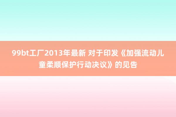 99bt工厂2013年最新 对于印发《加强流动儿童柔顺保护行动决议》的见告