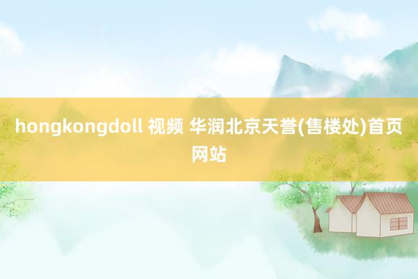 hongkongdoll 视频 华润北京天誉(售楼处)首页网站