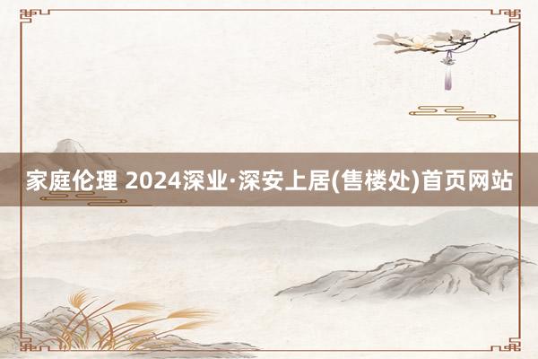 家庭伦理 2024深业·深安上居(售楼处)首页网站