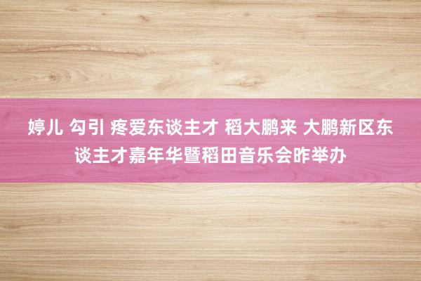 婷儿 勾引 疼爱东谈主才 稻大鹏来 大鹏新区东谈主才嘉年华暨稻田音乐会昨举办