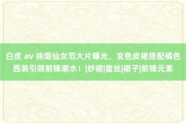 白虎 av 徐璐仙女范大片曝光，玄色皮裙搭配橘色西装引颈前锋潮水！|纱裙|蕾丝|裙子|前锋元素