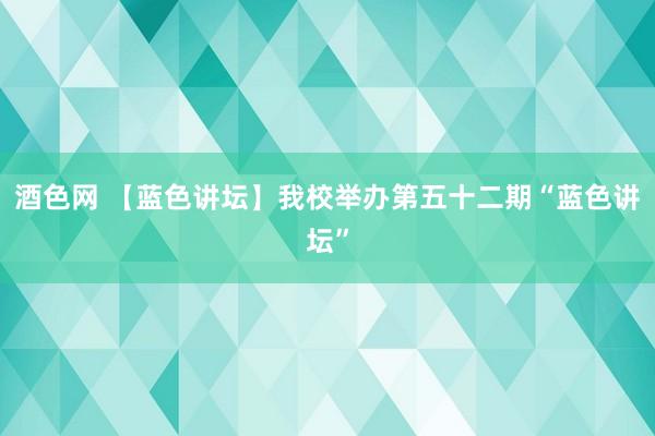 酒色网 【蓝色讲坛】我校举办第五十二期“蓝色讲坛”