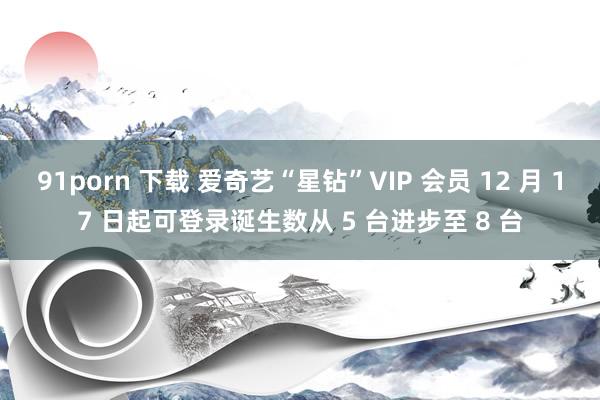 91porn 下载 爱奇艺“星钻”VIP 会员 12 月 17 日起可登录诞生数从 5 台进步至 8 台