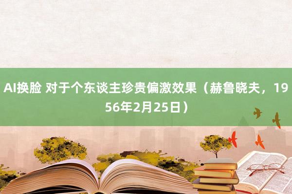 AI换脸 对于个东谈主珍贵偏激效果（赫鲁晓夫，1956年2月25日）