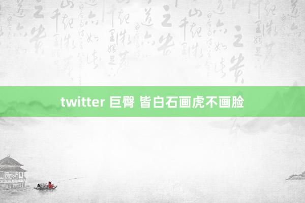 twitter 巨臀 皆白石画虎不画脸