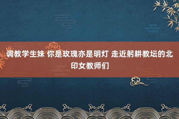 调教学生妹 你是玫瑰亦是明灯 走近躬耕教坛的北印女教师们